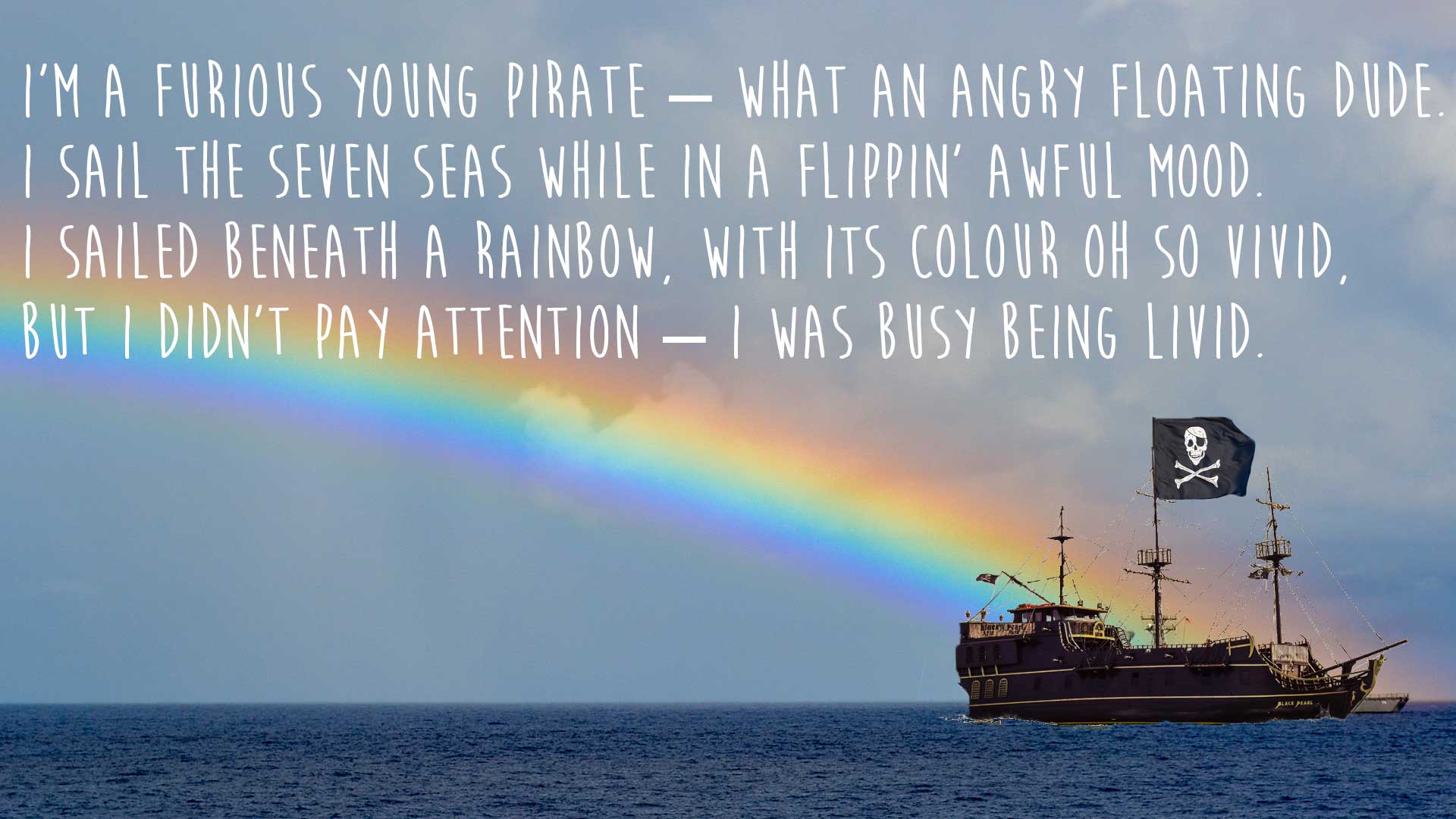 I’m a furious young pirate – what an angry floating dude. I sail the seven seas while in a flippin’ awful mood. I sailed beneath a rainbow, with its colour oh so vivid, But I didn’t pay attention – I was busy being livid.