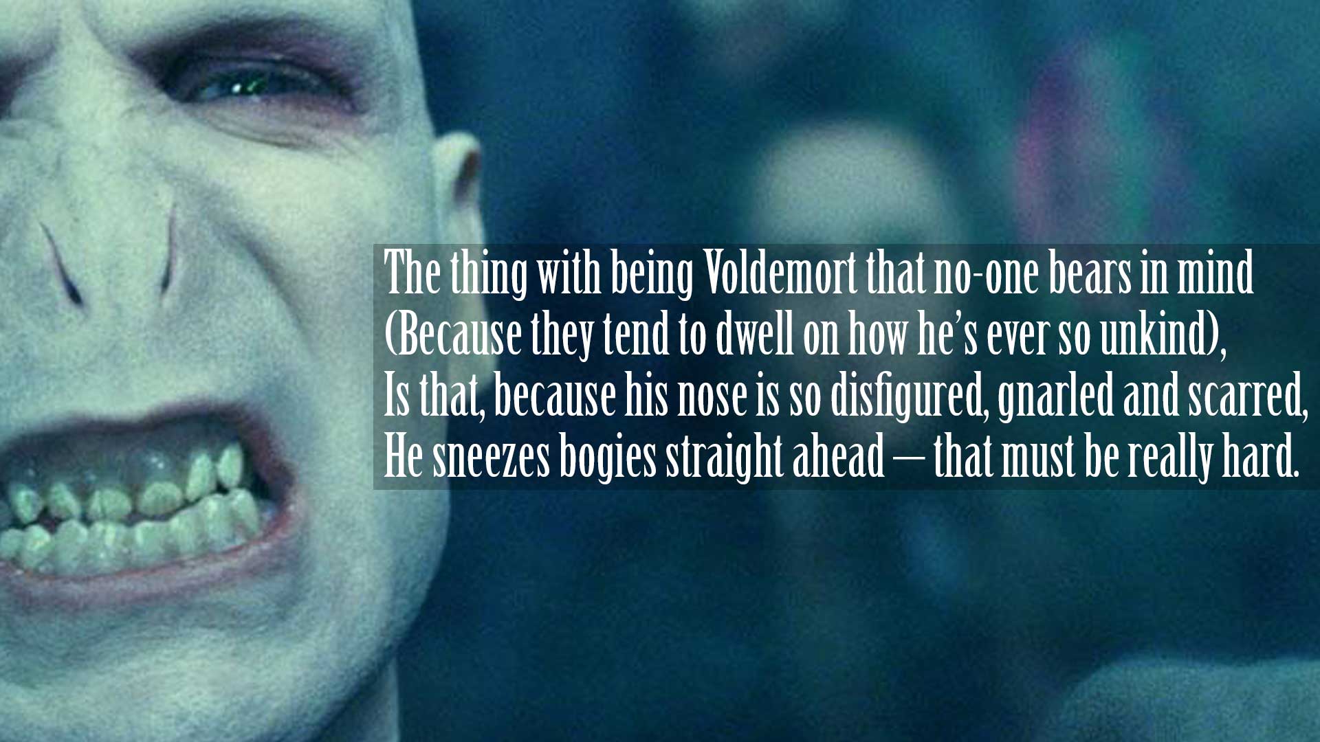 The thing with being Voldemort that no-one bears in mind (Because they tend to dwell on how he’s ever so unkind), Is that, because his nose is so disfigured, gnarled and scarred, He sneezes bogies straight ahead – that must be really hard.